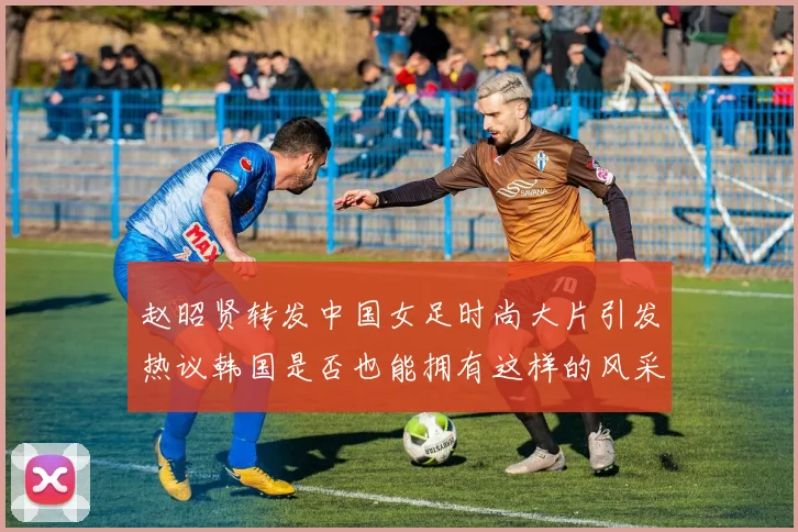赵昭贤转发中国女足时尚大片引发热议韩国是否也能拥有这样的风采