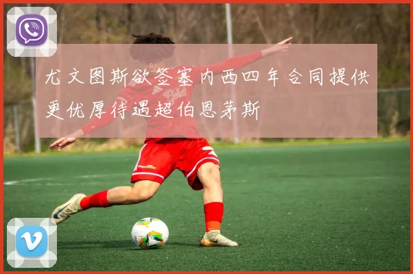 尤文图斯欲签塞内西四年合同提供更优厚待遇超伯恩茅斯