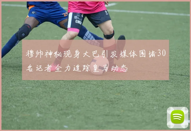 穆帅神秘现身大巴引发媒体围堵30名记者全力追踪皇马动态