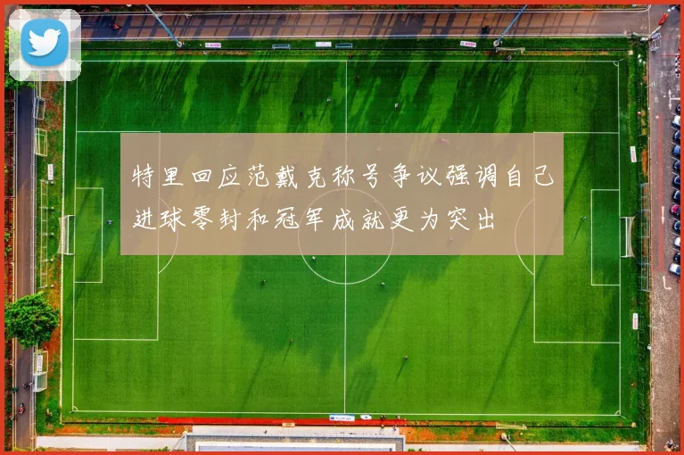 特里回应范戴克称号争议强调自己进球零封和冠军成就更为突出