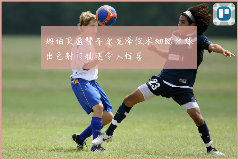 姆伯莫盛赞齐尔克泽技术细腻控球出色射门精湛令人惊喜