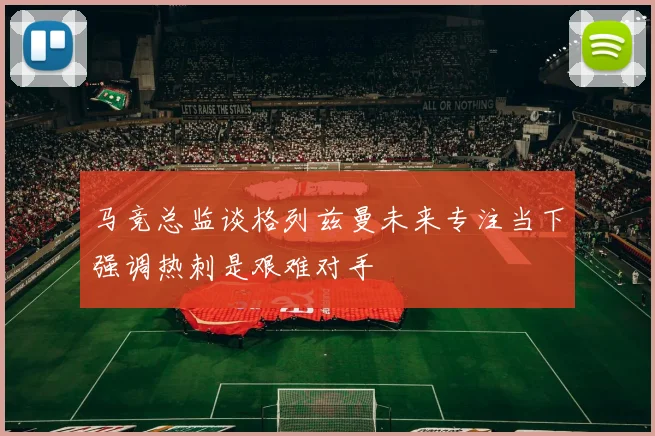 马竞总监谈格列兹曼未来专注当下强调热刺是艰难对手