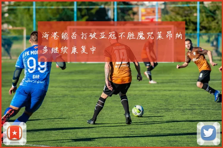海港能否打破亚冠不胜魔咒莱昂纳多继续康复中