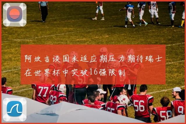 阿坎吉谈国米适应期压力期待瑞士在世界杯中突破16强限制