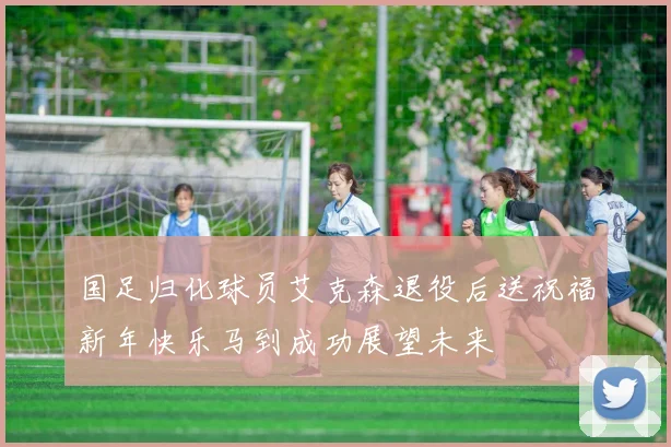 国足归化球员艾克森退役后送祝福新年快乐马到成功展望未来