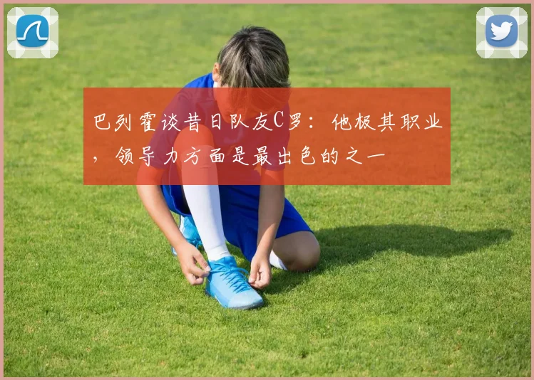 巴列霍谈昔日队友C罗：他极其职业，领导力方面是最出色的之一