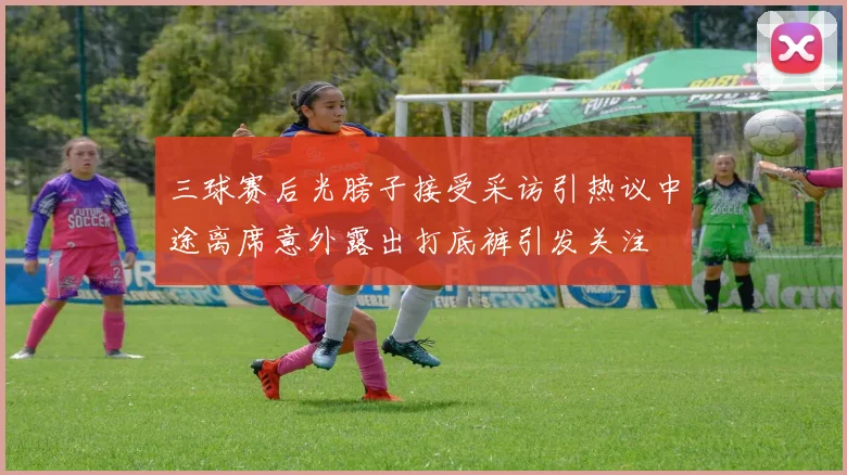 三球赛后光膀子接受采访引热议中途离席意外露出打底裤引发关注