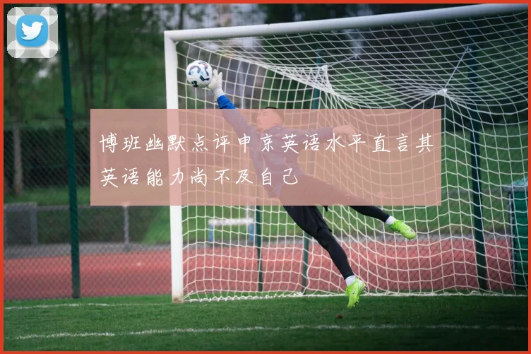 博班幽默点评申京英语水平直言其英语能力尚不及自己