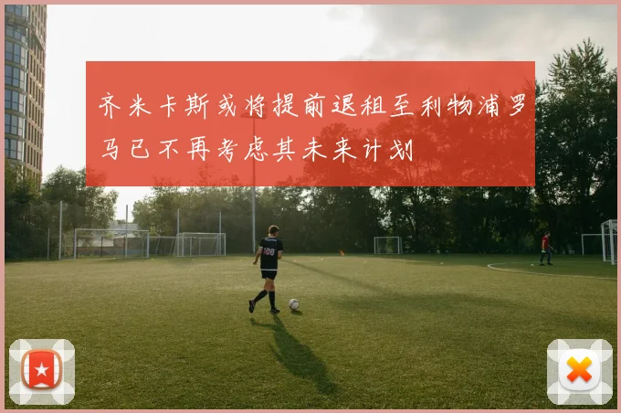 齐米卡斯或将提前退租至利物浦罗马已不再考虑其未来计划
