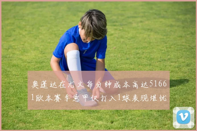 奥蓬达在尤文每分钟成本高达51661欧本赛季意甲仅打入1球表现堪忧