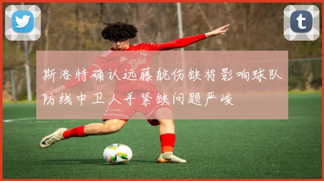 斯洛特确认远藤航伤缺将影响球队防线中卫人手紧缺问题严峻