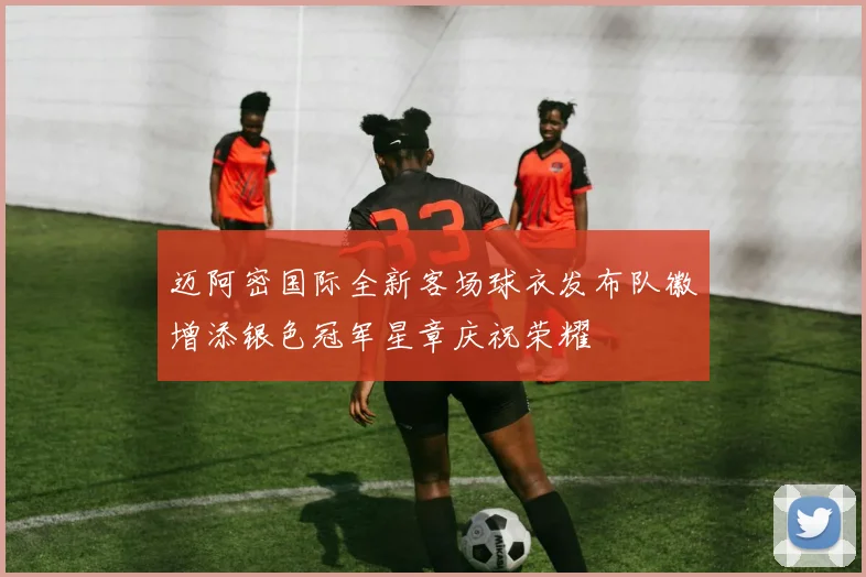 迈阿密国际全新客场球衣发布队徽增添银色冠军星章庆祝荣耀