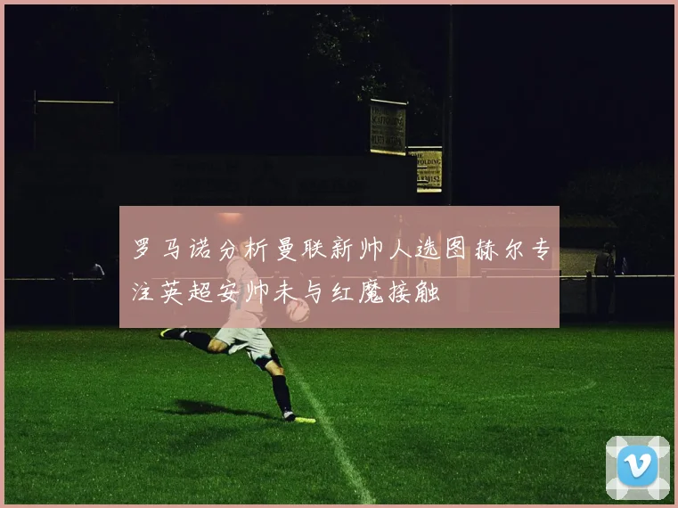 罗马诺分析曼联新帅人选图赫尔专注英超安帅未与红魔接触