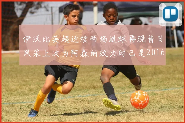 伊沃比英超连续两场进球再现昔日风采上次为阿森纳效力时已是2016年