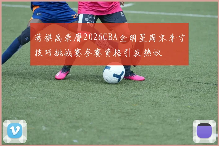 蒋祺禹荣膺2026CBA全明星周末李宁技巧挑战赛参赛资格引发热议