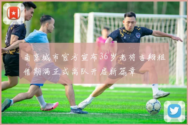 南京城市官方宣布36岁老将吉翔租借期满正式离队开启新篇章