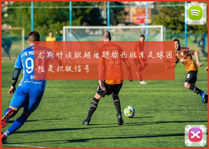 尤斯特谈欧超话题称西班牙足球团结是积极信号