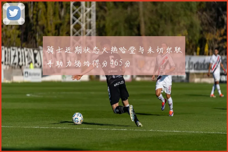 骑士近期状态火热哈登与米切尔联手助力场均得分465分