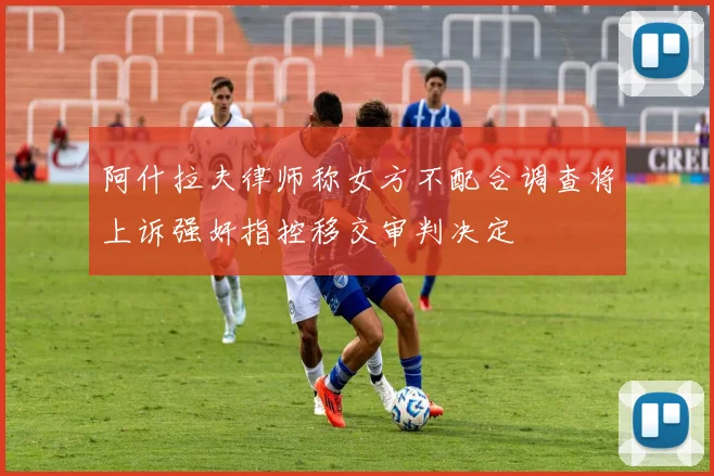 阿什拉夫律师称女方不配合调查将上诉强奸指控移交审判决定