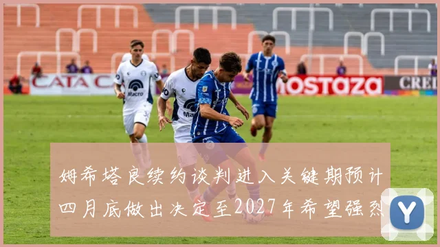 姆希塔良续约谈判进入关键期预计四月底做出决定至2027年希望强烈